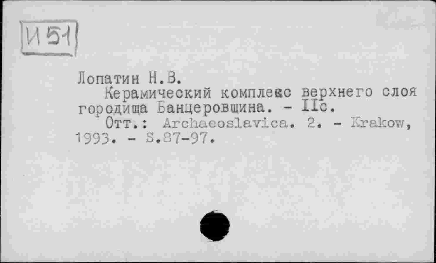 ﻿И ■ j ’
Лопатин H.В.
Керамический комплекс верхнего слоя городища Банцеровщина. - Ис.
Отт. : Archaeoslavica. 2. - Krakow, 1993. - S.87-97.